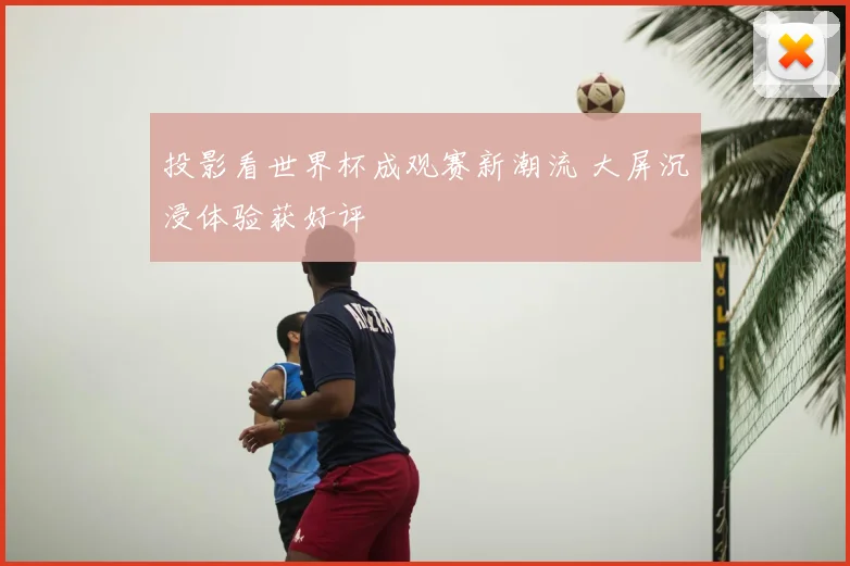 投影看世界杯成观赛新潮流 大屏沉浸体验获好评