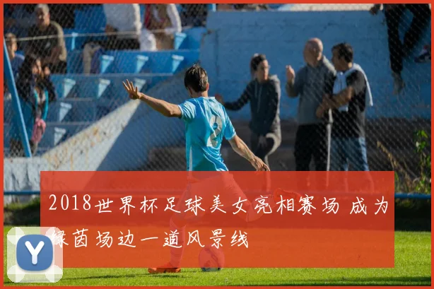 2018世界杯足球美女亮相赛场 成为绿茵场边一道风景线