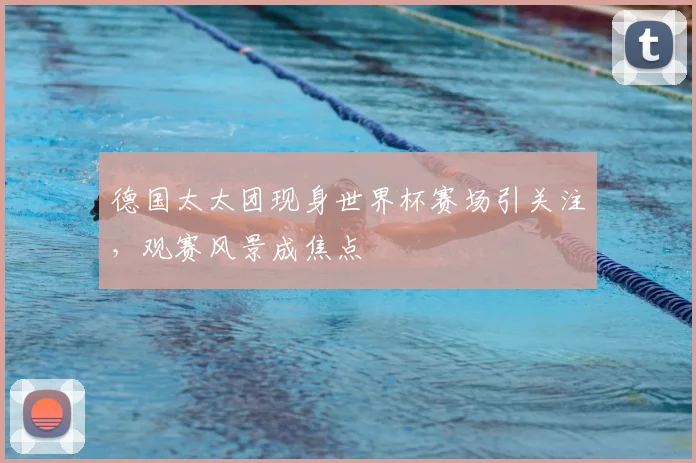 德国太太团现身世界杯赛场引关注，观赛风景成焦点