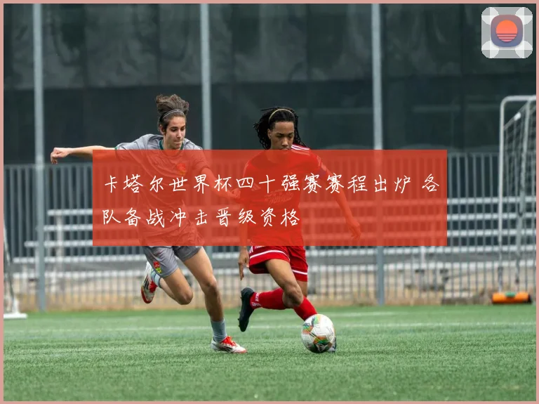 卡塔尔世界杯四十强赛赛程出炉 各队备战冲击晋级资格