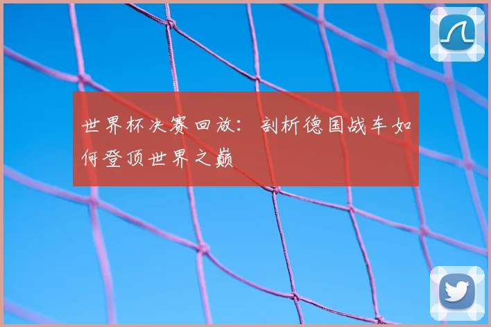 世界杯决赛回放：剖析德国战车如何登顶世界之巅