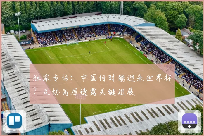 独家专访:中国何时能迎来世界杯?足协高层透露关键进展
